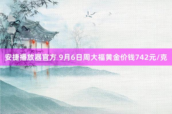 安捷播放器官方 9月6日周大福黄金价钱742元/克