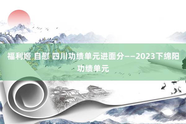 福利姬 自慰 四川功绩单元进面分——2023下绵阳功绩单元