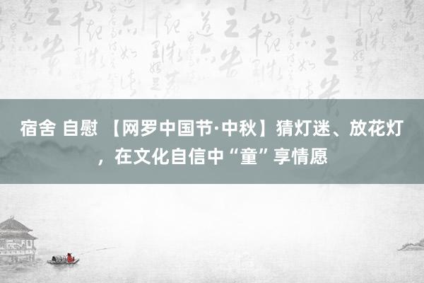 宿舍 自慰 【网罗中国节·中秋】猜灯迷、放花灯，在文化自信中“童”享情愿