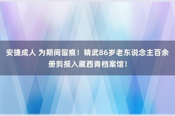 安捷成人 为期间留痕！精武86岁老东说念主百余册剪报入藏西青档案馆！