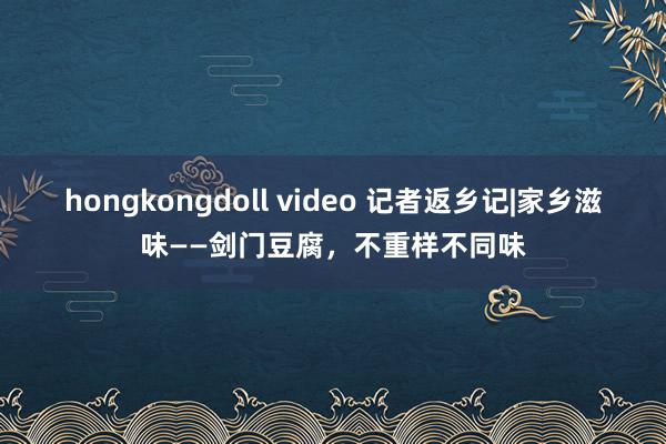 hongkongdoll video 记者返乡记|家乡滋味——剑门豆腐，不重样不同味