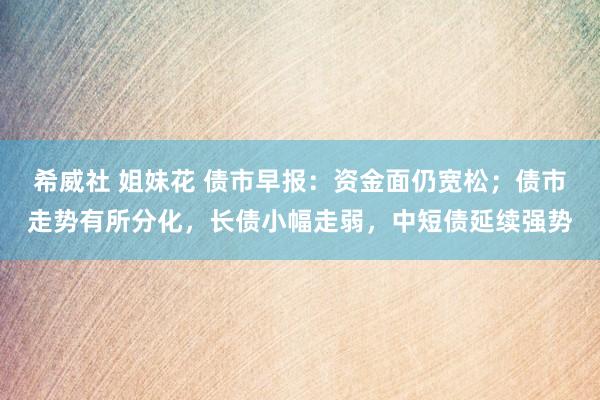 希威社 姐妹花 债市早报：资金面仍宽松；债市走势有所分化，长债小幅走弱，中短债延续强势