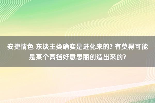 安捷情色 东谈主类确实是进化来的? 有莫得可能是某个高档好意思丽创造出来的?