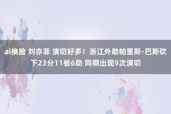 ai换脸 刘亦菲 演叨好多！浙江外助帕里斯-巴斯砍下23分11板6助 同期出现9次演叨