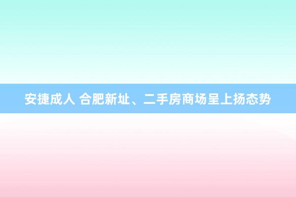 安捷成人 合肥新址、二手房商场呈上扬态势