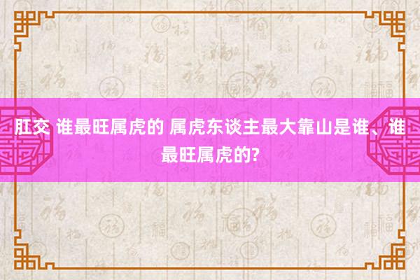 肛交 谁最旺属虎的 属虎东谈主最大靠山是谁、谁最旺属虎的?