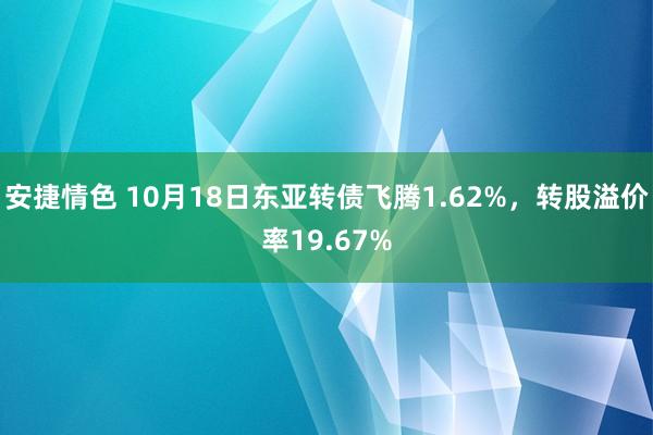 安捷情色 10月18日东亚转债飞腾1.62%，转股溢价率19.67%