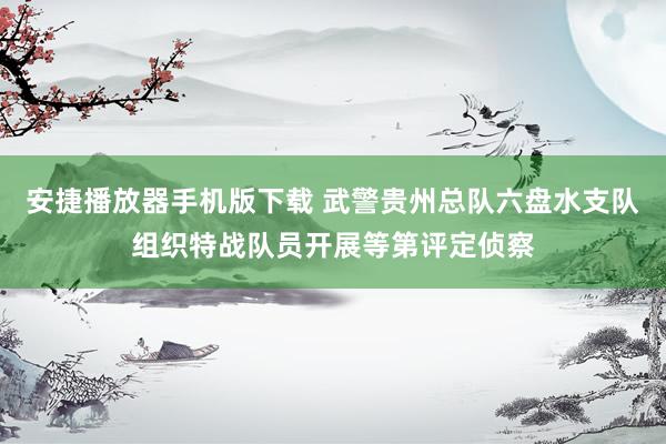 安捷播放器手机版下载 武警贵州总队六盘水支队组织特战队员开展等第评定侦察