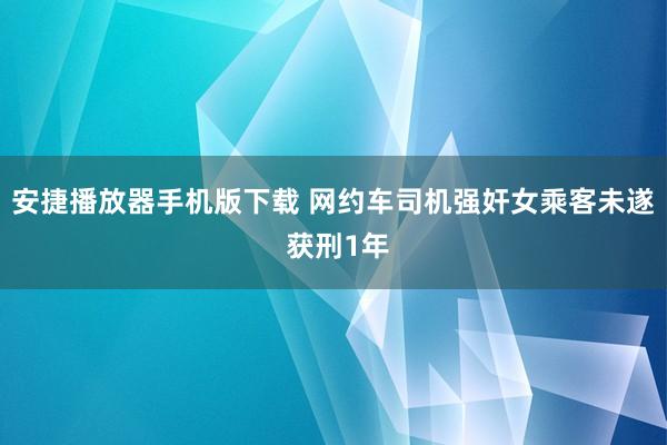 安捷播放器手机版下载 网约车司机强奸女乘客未遂 获刑1年