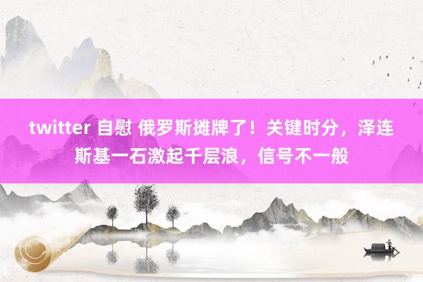 twitter 自慰 俄罗斯摊牌了！关键时分，泽连斯基一石激起千层浪，信号不一般