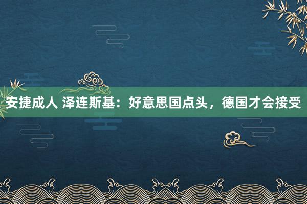 安捷成人 泽连斯基：好意思国点头，德国才会接受