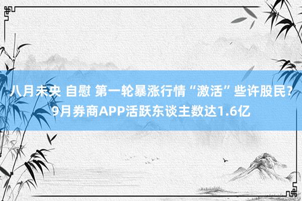 八月未央 自慰 第一轮暴涨行情“激活”些许股民？9月券商APP活跃东谈主数达1.6亿