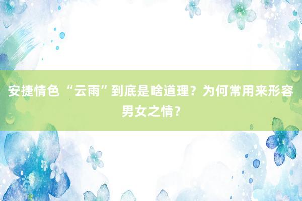 安捷情色 “云雨”到底是啥道理？为何常用来形容男女之情？