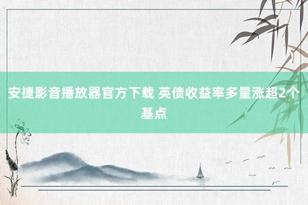 安捷影音播放器官方下载 英债收益率多量涨超2个基点