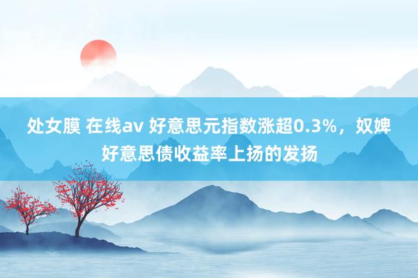 处女膜 在线av 好意思元指数涨超0.3%，奴婢好意思债收益率上扬的发扬