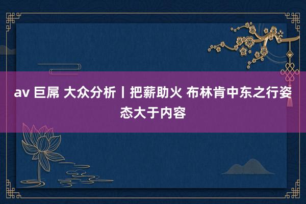 av 巨屌 大众分析丨把薪助火 布林肯中东之行姿态大于内容