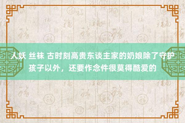 人妖 丝袜 古时刻高贵东谈主家的奶娘除了守护孩子以外，还要作念件很莫得酷爱的