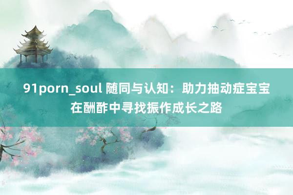 91porn_soul 随同与认知：助力抽动症宝宝在酬酢中寻找振作成长之路