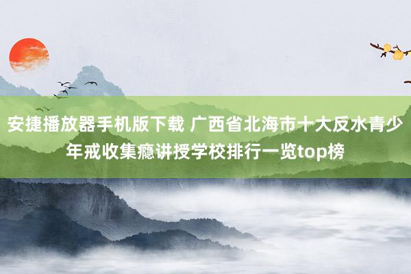 安捷播放器手机版下载 广西省北海市十大反水青少年戒收集瘾讲授学校排行一览top榜