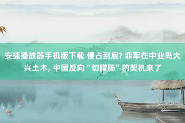 安捷播放器手机版下载 侵占到底? 菲军在中业岛大兴土木， 中国反向“切腊肠”的契机来了