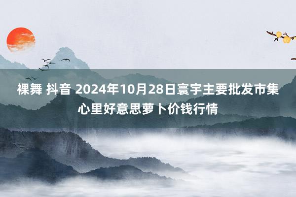 裸舞 抖音 2024年10月28日寰宇主要批发市集心里好意思萝卜价钱行情