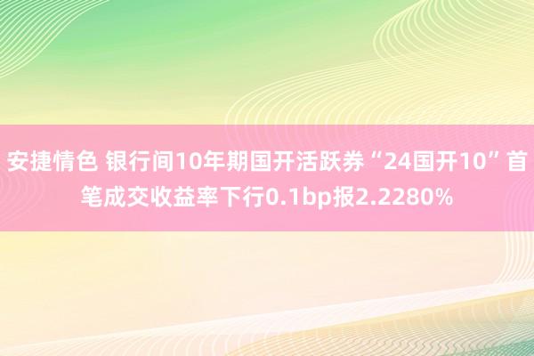 安捷情色 银行间10年期国开活跃券“24国开10”首笔成交收益率下行0.1bp报2.2280%