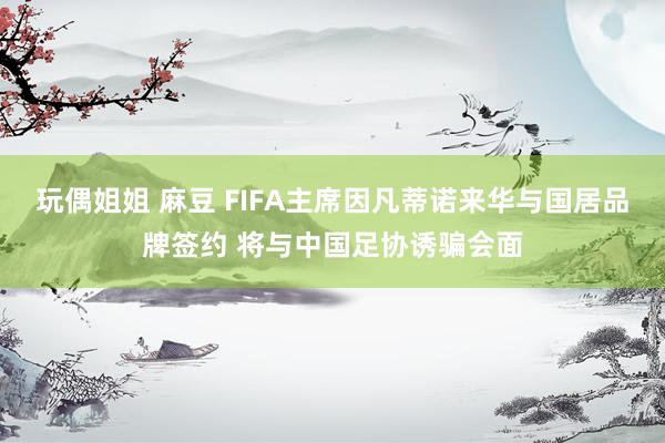 玩偶姐姐 麻豆 FIFA主席因凡蒂诺来华与国居品牌签约 将与中国足协诱骗会面