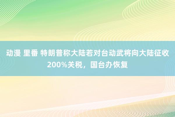 动漫 里番 特朗普称大陆若对台动武将向大陆征收200%关税，国台办恢复