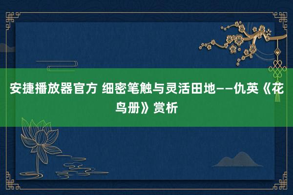 安捷播放器官方 细密笔触与灵活田地——仇英《花鸟册》赏析