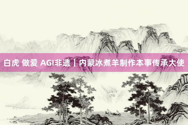 白虎 做爱 AGI非遗｜内蒙冰煮羊制作本事传承大使