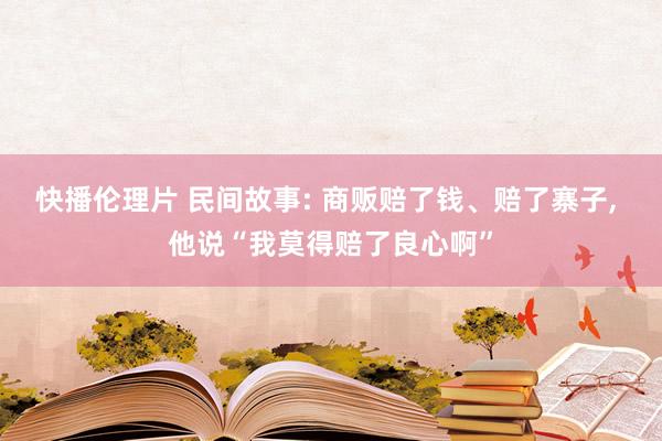 快播伦理片 民间故事: 商贩赔了钱、赔了寨子， 他说“我莫得赔了良心啊”