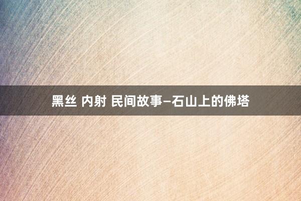 黑丝 内射 民间故事—石山上的佛塔