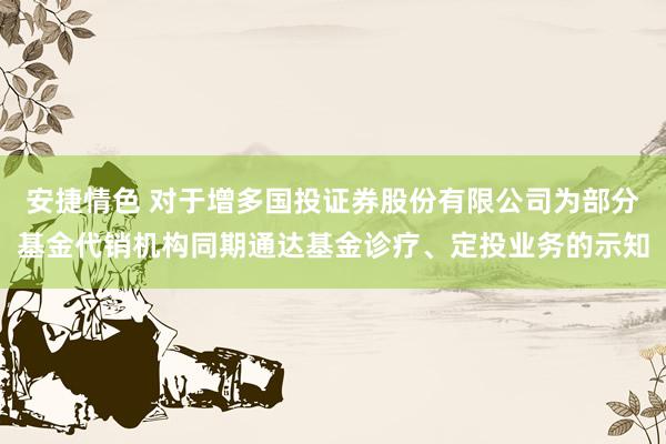 安捷情色 对于增多国投证券股份有限公司为部分基金代销机构同期通达基金诊疗、定投业务的示知