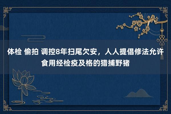 体检 偷拍 调控8年扫尾欠安，人人提倡修法允许食用经检疫及格的猎捕野猪