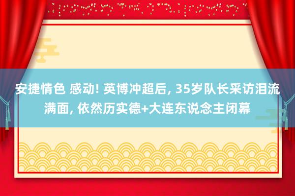 安捷情色 感动! 英博冲超后， 35岁队长采访泪流满面， 依然历实德+大连东说念主闭幕