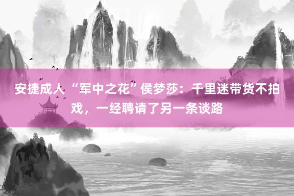 安捷成人 “军中之花”侯梦莎：千里迷带货不拍戏，一经聘请了另一条谈路