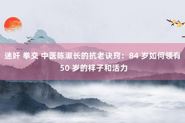 迷奸 拳交 中医陈淑长的抗老诀窍：84 岁如何领有 50 岁的样子和活力