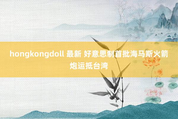 hongkongdoll 最新 好意思制首批海马斯火箭炮运抵台湾