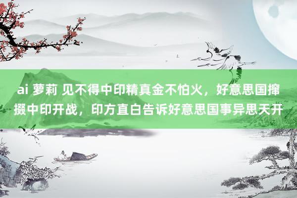 ai 萝莉 见不得中印精真金不怕火，好意思国撺掇中印开战，印方直白告诉好意思国事异思天开