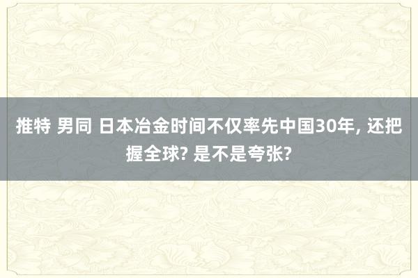 推特 男同 日本冶金时间不仅率先中国30年， 还把握全球? 是不是夸张?