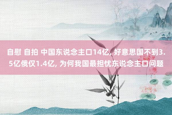 自慰 自拍 中国东说念主口14亿， 好意思国不到3.5亿俄仅1.4亿， 为何我国最担忧东说念主口问题