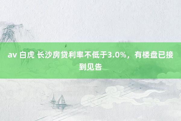 av 白虎 长沙房贷利率不低于3.0%，有楼盘已接到见告