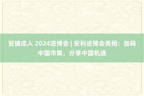 安捷成人 2024进博会 | 安利进博会亮相：加码中国市集，分享中国机遇