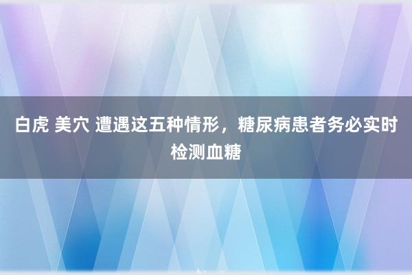 白虎 美穴 遭遇这五种情形，糖尿病患者务必实时检测血糖