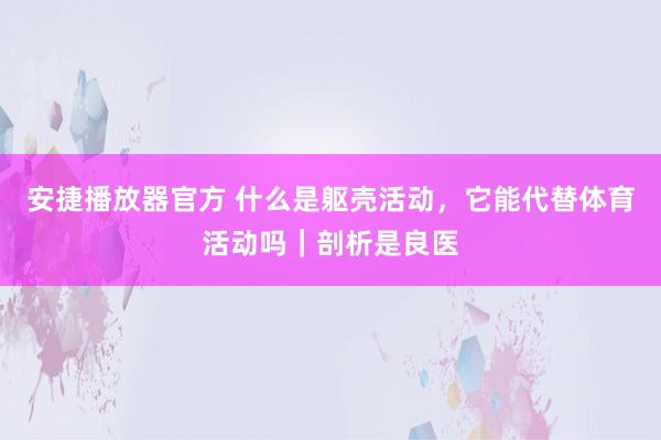 安捷播放器官方 什么是躯壳活动，它能代替体育活动吗｜剖析是良医