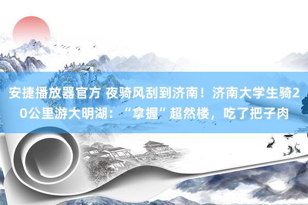 安捷播放器官方 夜骑风刮到济南！济南大学生骑20公里游大明湖