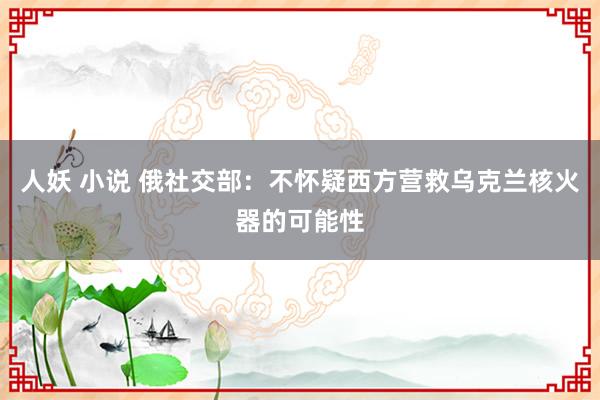 人妖 小说 俄社交部：不怀疑西方营救乌克兰核火器的可能性