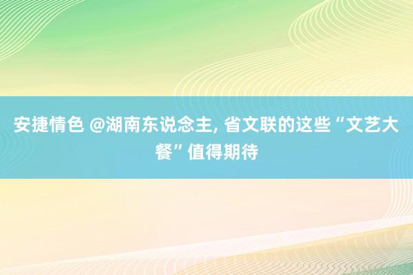 安捷情色 @湖南东说念主， 省文联的这些“文艺大餐”值得期待