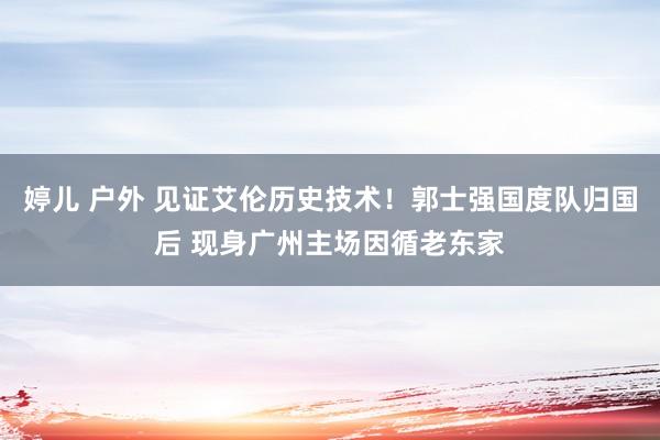 婷儿 户外 见证艾伦历史技术！郭士强国度队归国后 现身广州主场因循老东家