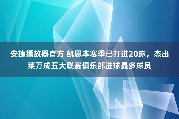 安捷播放器官方 凯恩本赛季已打进20球，杰出莱万成五大联赛俱乐部进球最多球员